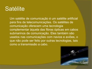 Satélite	Um satélite de comunicação é um satélite artificial para fins de telecomunicações. Os satélites de comunicação oferecem uma tecnologia complementar àquela das fibras ópticas em cabos submarinos de comunicação. Eles também são usados nas comunicações com navios e aviões, o que não pode ser feito por outras tecnologias, tais como a transmissão a cabo.