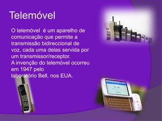 TelemóvelO telemóvel  é um aparelho de comunicação que permite a transmissão bidireccional de voz, cada uma delas servida por um transmissor/receptor. A invenção do telemóvel ocorreu em 1947 pelo laboratório Bell, nos EUA.