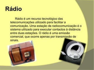 Rádio		Rádio é um recurso tecnológico das telecomunicações utilizado para facilitar a comunicação. Uma estação de radiocomunicação é o sistema utilizado para executar contactos à distância entre duas estações. O rádio é uma emissão comercial, que ocorre apenas por transmissão de sinais.