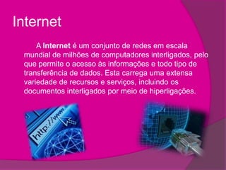 Internet		A Internet é um conjunto de redes em escala mundial de milhões de computadores interligados, pelo que permite o acesso às informações e todo tipo de transferência de dados. Esta carrega uma extensa variedade de recursos e serviços, incluindo os documentos interligados por meio de hiperligações.