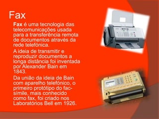 FaxFax é uma tecnologia das telecomunicações usada para a transferência remota de documentos através da rede telefónica.	A ideia de transmitir e reproduzir documentos a longa distância foi inventada por Alexander Bain em 1843.	Da união da ideia de Bain com aparelho telefónico, o primeiro protótipo do fac-símile, mais conhecido como fax, foi criado nos Laboratórios Bell em 1926.