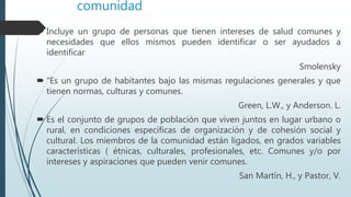 comunidad
 Incluye un grupo de personas que tienen intereses de salud comunes y
necesidades que ellos mismos pueden identificar o ser ayudados a
identificar
Smolensky
 “Es un grupo de habitantes bajo las mismas regulaciones generales y que
tienen normas, culturas y comunes.
Green, L.W., y Anderson. L.
 Es el conjunto de grupos de población que viven juntos en lugar urbano o
rural, en condiciones específicas de organización y de cohesión social y
cultural. Los miembros de la comunidad están ligados, en grados variables
características ( étnicas, culturales, profesionales, etc. Comunes y/o por
intereses y aspiraciones que pueden venir comunes.
San Martín, H., y Pastor, V.
 