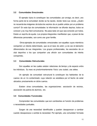 11
3.2 Comunidades Emocionales
El ejemplo típico lo constituyen las comunidades por arraigo, es decir, uno
forma parte de la comunidad donde se ha nacido, donde tiene sus raíces. ¿Quién
no recuerda las imágenes de todos los vecinos de un pueblo unidos por un problema
común? En este tipo de comunidades la información se difunde deprisa, todos se
conocen y es muy fácil comunicarse. No pasa nada sin que sea conocido por todos.
Existe un espíritu de ayuda. Los propios integrantes manifiestan que, a pesar de las
diferencias personales, son como una gran familia.
Otros ejemplos de comunidades emocionales son aquellas cuyos miembros
comparten un interés determinado, que es el nexo de unión y a la vez el elemento
diferenciados de sus integrantes. Los grupos profesionales, los asociados de un
club deportivo o los que comparten una afición son comunidades de interés
compartido.
3.3 Comunidades Estructurales
Son aquellas en las cuales existen relaciones de tiempo y de espacio entre
los individuos. Su nexo es predominantemente físico: una ciudad, una aldea.
Un ejemplo de comunidad estructural lo constituyen los habitantes de la
cuenca de un río contaminado cuya relación se establece por el hecho de estar
ubicados precisamente en dicha cuenca.
Existen otras comunidades, las organizaciones: asociación de vecinos,
asociación de padres de alumnos, etc.
3.4 Comunidades Funcionales
Comprenden las comunidades que son cambiantes en función de problemas
o necesidades puntuales.
Surgen de una necesidad identificable y pueden desaparecer o cambiar
cuando desaparezca o cambie la necesidad. Por ejemplo, una comunidad formada
 