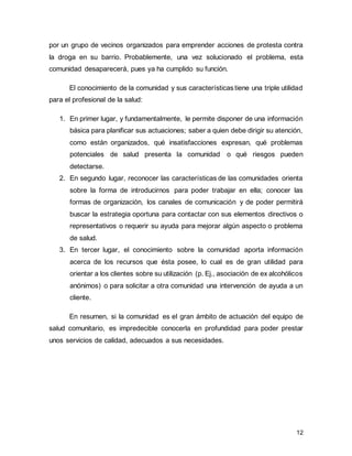 12
por un grupo de vecinos organizados para emprender acciones de protesta contra
la droga en su barrio. Probablemente, una vez solucionado el problema, esta
comunidad desaparecerá, pues ya ha cumplido su función.
El conocimiento de la comunidad y sus característicastiene una triple utilidad
para el profesional de la salud:
1. En primer lugar, y fundamentalmente, le permite disponer de una información
básica para planificar sus actuaciones; saber a quien debe dirigir su atención,
como están organizados, qué insatisfacciones expresan, qué problemas
potenciales de salud presenta la comunidad o qué riesgos pueden
detectarse.
2. En segundo lugar, reconocer las características de las comunidades orienta
sobre la forma de introducirnos para poder trabajar en ella; conocer las
formas de organización, los canales de comunicación y de poder permitirá
buscar la estrategia oportuna para contactar con sus elementos directivos o
representativos o requerir su ayuda para mejorar algún aspecto o problema
de salud.
3. En tercer lugar, el conocimiento sobre la comunidad aporta información
acerca de los recursos que ésta posee, lo cual es de gran utilidad para
orientar a los clientes sobre su utilización (p. Ej., asociación de ex alcohólicos
anónimos) o para solicitar a otra comunidad una intervención de ayuda a un
cliente.
En resumen, si la comunidad es el gran ámbito de actuación del equipo de
salud comunitario, es impredecible conocerla en profundidad para poder prestar
unos servicios de calidad, adecuados a sus necesidades.
 