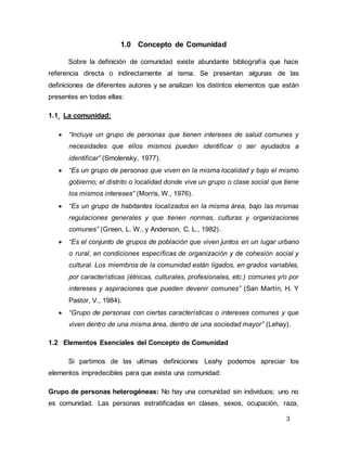 3
1.0 Concepto de Comunidad
Sobre la definición de comunidad existe abundante bibliografía que hace
referencia directa o indirectamente al tema. Se presentan algunas de las
definiciones de diferentes autores y se analizan los distintos elementos que están
presentes en todas ellas:
1.1 La comunidad:
• “Incluye un grupo de personas que tienen intereses de salud comunes y
necesidades que ellos mismos pueden identificar o ser ayudados a
identificar” (Smolensky, 1977).
• “Es un grupo de personas que viven en la misma localidad y bajo el mismo
gobierno; el distrito o localidad donde vive un grupo o clase social que tiene
los mismos intereses” (Morris, W., 1976).
• “Es un grupo de habitantes localizados en la misma área, bajo las mismas
regulaciones generales y que tienen normas, culturas y organizaciones
comunes” (Green, L. W., y Anderson, C. L., 1982).
• “Es el conjunto de grupos de población que viven juntos en un lugar urbano
o rural, en condiciones específicas de organización y de cohesión social y
cultural. Los miembros de la comunidad están ligados, en grados variables,
por características (étnicas, culturales, profesionales, etc.) comunes y/o por
intereses y aspiraciones que pueden devenir comunes” (San Martín, H. Y
Pastor, V., 1984).
• “Grupo de personas con ciertas características o intereses comunes y que
viven dentro de una misma área, dentro de una sociedad mayor” (Lehay).
1.2 Elementos Esenciales del Concepto de Comunidad
Si partimos de las ultimas definiciones Leahy podemos apreciar los
elementos impredecibles para que exista una comunidad:
Grupo de personas heterogéneas: No hay una comunidad sin individuos; uno no
es comunidad. Las personas estratificadas en clases, sexos, ocupación, raza,
 