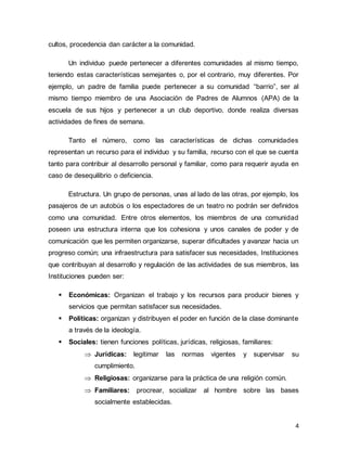4
cultos, procedencia dan carácter a la comunidad.
Un individuo puede pertenecer a diferentes comunidades al mismo tiempo,
teniendo estas características semejantes o, por el contrario, muy diferentes. Por
ejemplo, un padre de familia puede pertenecer a su comunidad “barrio”, ser al
mismo tiempo miembro de una Asociación de Padres de Alumnos (APA) de la
escuela de sus hijos y pertenecer a un club deportivo, donde realiza diversas
actividades de fines de semana.
Tanto el número, como las características de dichas comunidades
representan un recurso para el individuo y su familia, recurso con el que se cuenta
tanto para contribuir al desarrollo personal y familiar, como para requerir ayuda en
caso de desequilibrio o deficiencia.
Estructura. Un grupo de personas, unas al lado de las otras, por ejemplo, los
pasajeros de un autobús o los espectadores de un teatro no podrán ser definidos
como una comunidad. Entre otros elementos, los miembros de una comunidad
poseen una estructura interna que los cohesiona y unos canales de poder y de
comunicación que les permiten organizarse, superar dificultades y avanzar hacia un
progreso común; una infraestructura para satisfacer sus necesidades, Instituciones
que contribuyan al desarrollo y regulación de las actividades de sus miembros, las
Instituciones pueden ser:
▪ Económicas: Organizan el trabajo y los recursos para producir bienes y
servicios que permitan satisfacer sus necesidades.
▪ Políticas: organizan y distribuyen el poder en función de la clase dominante
a través de la ideología.
▪ Sociales: tienen funciones políticas, jurídicas, religiosas, familiares:
 Jurídicas: legitimar las normas vigentes y supervisar su
cumplimiento.
 Religiosas: organizarse para la práctica de una religión común.
 Familiares: procrear, socializar al hombre sobre las bases
socialmente establecidas.
 