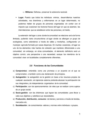 5
 Militares: Defensa, preservar la soberanía nacional.
▪ Lugar. Puesto que todos los individuos vivimos, desarrollamos nuestras
actividades, nos divertimos y enfermamos en un lugar determinado, no
podemos hablar de grupos de personas organizadas sin contar con el
impacto que ocasionan los factores físicos del lugar en que se asientan, las
interrelaciones que se establecen entre las personas y el medio.
La extensión del lugar o zona donde la comunidad se relaciona varía de forma
ilimitada, pudiendo tanto circunscribirse al lugar donde se albergan un grupo de
ecologistas, como extenderse a través de valles y montañas, configurando un
municipio agrícola formado por casas dispersas. En muchas ocasiones, el lugar es
uno de los elementos más fuertes de cohesión que mantiene diferenciada a una
comunidad; sin embargo, en otras comunidades, el elemento definitorio será un
objetivo común, una perspectiva o una necesidad, aunque los miembros de la
comunidad vivan en localidades completamente diferentes.
2.0 Funciones de las Comunidades
a) Compromiso: entendida como una promesa o un acuerdo en el que se
comprometen, o también como una declaración de principios.
b) Autogestión: la autogestión es la gestión en base a los recursos propios de
cualquier asociación, sin injerencia externa pretende alcanzar la participación de
sus integrantes y la independencia organizativa de la comunidad.
c) Participación: son los apersonamientos de roles que se realizan como sujetos
de un grupo social.
d) Socio-gestión: son las dinámicas que logran las comunidades para llevar a
cabo sus objetivos y satisface sus necesidades.
e) Producción, distribución, consumo: de bienes y servicios a través de tiendas,
mercados etc.
f) Socialización: de conocimientos valores y normas entre individuos o grupos.
 