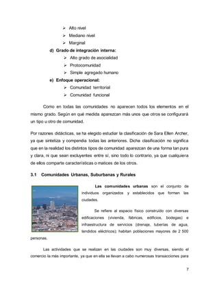 7
➢ Alto nivel
➢ Mediano nivel
➢ Marginal
d) Grado de integración interna:
➢ Alto grado de asocialidad
➢ Protocomunidad
➢ Simple agregado humano
e) Enfoque operacional:
➢ Comunidad territorial
➢ Comunidad funcional
Como en todas las comunidades no aparecen todos los elementos en el
mismo grado. Según en qué medida aparezcan más unos que otros se configurará
un tipo u otro de comunidad.
Por razones didácticas, se ha elegido estudiar la clasificación de Sara Ellen Archer,
ya que sintetiza y compendia todas las anteriores. Dicha clasificación no significa
que en la realidad los distintos tipos de comunidad aparezcan de una forma tan pura
y clara, ni que sean excluyentes entre sí, sino todo lo contrario, ya que cualquiera
de ellos comparte características o matices de los otros.
3.1 Comunidades Urbanas, Suburbanas y Rurales
Las comunidades urbanas son el conjunto de
individuos organizados y establecidos que forman las
ciudades.
Se refiere al espacio físico construido con diversas
edificaciones (vivienda, fábricas, edificios, bodegas) e
infraestructura de servicios (drenaje, tuberías de agua,
tendidos eléctricos); habitan poblaciones mayores de 2 500
personas.
Las actividades que se realizan en las ciudades son muy diversas, siendo el
comercio la más importante, ya que en ella se llevan a cabo numerosas transacciones para
 