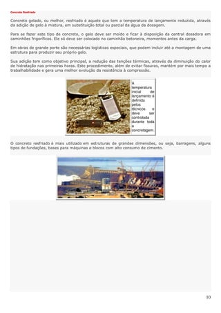 10
Concreto Resfriado
Concreto gelado, ou melhor, resfriado é aquele que tem a temperatura de lançamento reduzida, através
da adição de gelo à mistura, em substituição total ou parcial da água da dosagem.
Para se fazer este tipo de concreto, o gelo deve ser moído e ficar à disposição da central dosadora em
caminhões frigoríficos. Ele só deve ser colocado no caminhão betoneira, momentos antes da carga.
Em obras de grande porte são necessárias logísticas especiais, que podem incluir até a montagem de uma
estrutura para produzir seu próprio gelo.
Sua adição tem como objetivo principal, a redução das tenções térmicas, através da diminuição do calor
de hidratação nas primeiras horas. Este procedimento, além de evitar fissuras, mantém por mais tempo a
trabalhabilidade e gera uma melhor evolução da resistência à compressão.
A
temperatura
inicial de
lançamento é
definida
pelos
técnicos e
deve ser
controlada
durante toda
a
concretagem.
O concreto resfriado é mais utilizado em estruturas de grandes dimensões, ou seja, barragens, alguns
tipos de fundações, bases para máquinas e blocos com alto consumo de cimento.
 