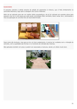 11
Concreto Colorido
O concreto colorido é obtido através da adição de pigmentos à mistura, que é feita diretamente no
caminhão betoneira, logo após a dosagem dos outros materiais.
Além de ser aplicado para dar um melhor efeito arquitetônico, ele já foi utilizado em grandes obras para
associar uma cor a uma peça que está sendo concretada (Pilar vermelho, bloco verde, etc.), eliminando o
risco da aplicação do concreto fora do local determinado.
Suas cores são duráveis, mas para se ter um bom acabamento, é preciso ter cuidados com a vibração do
concreto, com a qualidade das formas e no momento da retirada das mesmas.
São aplicados também em pisos e podem ser associados a texturas, dando um efeito muito bom.
 