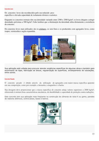 13
Concreto Leve
Os concretos leves são reconhecidos pelo seu reduzido peso
específico e elevada capacidade de isolamento térmico e acústico.
Enquanto os concretos normais têm sua densidade variando entre 2300 e 2500 kg/m³, os leves chegam a atingir
densidades próximas a 500 kg/m³. Cabe lembrar que a diminuição da densidade afeta diretamente a resistência
do concreto.
Os concretos leves mais utilizados são os celulares, os sem finos e os produzidos com agregados leves, como
isopor, vermiculita e argila expandida.
Sua aplicação está voltada para procurar atender exigências específicas de algumas obras e também para
enchimento de lajes, fabricação de blocos, regularização de superfícies, envelopamento de tubulações,
entre outras.
Concreto Pesado
O concreto pesado é obtido através da utilização de agregados com maior massa específica aparente
em sua composição, como por exemplo, a hematita, a magnetita e a barita.
Sua dosagem deve proporcionar que a massa específica do concreto atinja valores superiores a 2800 kg/m³,
oferecendo à mistura boas características mecânicas, de durabilidade e capacidade de proteção contra radiações.
Este concreto tem sua aplicação mais freqüente na construção de câmaras de raios-X ou gama, paredes
de reatores atômicos, contra-pesos, bases e lastros.
 