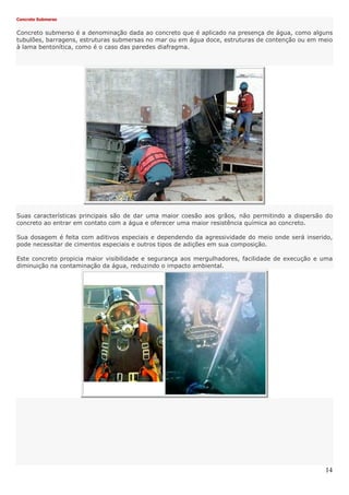 14
Concreto Submerso
Concreto submerso é a denominação dada ao concreto que é aplicado na presença de água, como alguns
tubulões, barragens, estruturas submersas no mar ou em água doce, estruturas de contenção ou em meio
à lama bentonítica, como é o caso das paredes diafragma.
Suas características principais são de dar uma maior coesão aos grãos, não permitindo a dispersão do
concreto ao entrar em contato com a água e oferecer uma maior resistência química ao concreto.
Sua dosagem é feita com aditivos especiais e dependendo da agressividade do meio onde será inserido,
pode necessitar de cimentos especiais e outros tipos de adições em sua composição.
Este concreto propicia maior visibilidade e segurança aos mergulhadores, facilidade de execução e uma
diminuição na contaminação da água, reduzindo o impacto ambiental.
 