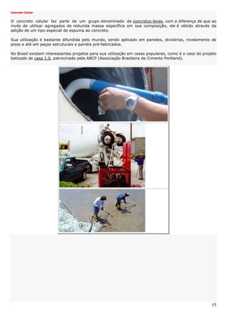 15
Concreto Celular
O concreto celular faz parte de um grupo denominado de concretos leves, com a diferença de que ao
invés de utilizar agregados de reduzida massa específica em sua composição, ele é obtido através da
adição de um tipo especial de espuma ao concreto.
Sua utilização é bastante difundida pelo mundo, sendo aplicado em paredes, divisórias, nivelamento de
pisos e até em peças estruturais e painéis pré-fabricados.
No Brasil existem interessantes projetos para sua utilização em casas populares, como é o caso do projeto
batizado de casa 1.0, patrocinado pela ABCP (Associação Brasileira de Cimento Portland).
 