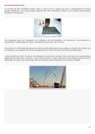17
Concreto de Alta Resistência Inicial
O concreto de alta resistência inicial, como o nome já diz é aquele que tem a característica de atingir
grande resistência, com pouca idade, podendo dar mais velocidade à obra ou ser utilizado para atender
situações emergenciais.
Sua aplicação pode ser necessária em indústrias de pré-moldados, em estruturas convencionais ou
protendidas, na fabricação de tubos e artefatos de concreto, entre outras.
O aumento na velocidade das obras que este concreto pode gerar traz consigo a redução dos custos com
funcionários, com alugueis de formas, equipamentos e diversos outros ganhos de produtividade.
A alta resistência inicial é fruto de uma dosagem racional do concreto, feita com base nas características
específicas de cada obra. Portanto, a obra deve fornecer o maior número de informações possíveis para a
elaboração do traço, que pode exigir aditivos especiais, tipos específicos de cimento e adições.
 