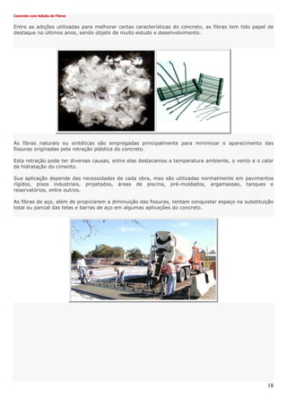 18
Concreto com Adição de Fibras
Entre as adições utilizadas para melhorar certas características do concreto, as fibras tem tido papel de
destaque no últimos anos, sendo objeto de muito estudo e desenvolvimento.
As fibras naturais ou sintéticas são empregadas principalmente para minimizar o aparecimento das
fissuras originadas pela retração plástica do concreto.
Esta retração pode ter diversas causas, entre elas destacamos a temperatura ambiente, o vento e o calor
de hidratação do cimento.
Sua aplicação depende das necessidades de cada obra, mas são utilizadas normalmente em pavimentos
rígidos, pisos industriais, projetados, áreas de piscina, pré-moldados, argamassas, tanques e
reservatórios, entre outros.
As fibras de aço, além de propiciarem a diminuição das fissuras, tentam conquistar espaço na substituição
total ou parcial das telas e barras de aço em algumas aplicações do concreto.
 