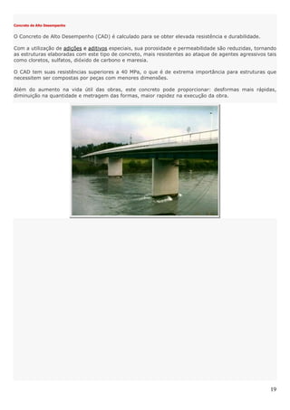 19
Concreto de Alto Desempenho
O Concreto de Alto Desempenho (CAD) é calculado para se obter elevada resistência e durabilidade.
Com a utilização de adições e aditivos especiais, sua porosidade e permeabilidade são reduzidas, tornando
as estruturas elaboradas com este tipo de concreto, mais resistentes ao ataque de agentes agressivos tais
como cloretos, sulfatos, dióxido de carbono e maresia.
O CAD tem suas resistências superiores a 40 MPa, o que é de extrema importância para estruturas que
necessitem ser compostas por peças com menores dimensões.
Além do aumento na vida útil das obras, este concreto pode proporcionar: desfôrmas mais rápidas,
diminuição na quantidade e metragem das formas, maior rapidez na execução da obra.
 