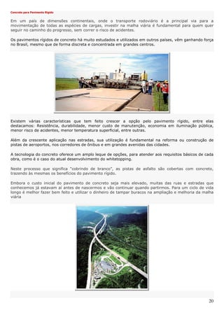20
Concreto para Pavimento Rígido
Em um país de dimensões continentais, onde o transporte rodoviário é a principal via para a
movimentação de todas as espécies de cargas, investir na malha viária é fundamental para quem quer
seguir no caminho do progresso, sem correr o risco de acidentes.
Os pavimentos rígidos de concreto há muito estudados e utilizados em outros países, vêm ganhando força
no Brasil, mesmo que de forma discreta e concentrada em grandes centros.
Existem várias características que tem feito crescer a opção pelo pavimento rígido, entre elas
destacamos: Resistência, durabilidade, menor custo de manutenção, economia em iluminação pública,
menor risco de acidentes, menor temperatura superficial, entre outras.
Além da crescente aplicação nas estradas, sua utilização é fundamental na reforma ou construção de
pistas de aeroportos, nos corredores de ônibus e em grandes avenidas das cidades.
A tecnologia do concreto oferece um amplo leque de opções, para atender aos requisitos básicos de cada
obra, como é o caso do atual desenvolvimento do whitetopping.
Neste processo que significa “cobrindo de branco”, as pistas de asfalto são cobertas com concreto,
trazendo às mesmas os benefícios do pavimento rígido.
Embora o custo inicial do pavimento de concreto seja mais elevado, muitas das ruas e estradas que
conhecemos já estavam aí antes de nascermos e vão continuar quando partirmos. Para um ciclo de vida
longo é melhor fazer bem feito e utilizar o dinheiro de tampar buracos na ampliação e melhoria da malha
viária
 