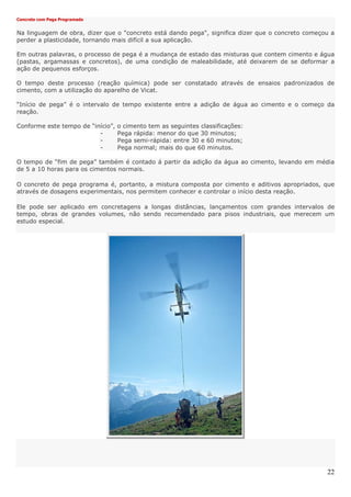 22
Concreto com Pega Programada
Na linguagem de obra, dizer que o "concreto está dando pega", significa dizer que o concreto começou a
perder a plasticidade, tornando mais difícil a sua aplicação.
Em outras palavras, o processo de pega é a mudança de estado das misturas que contem cimento e água
(pastas, argamassas e concretos), de uma condição de maleabilidade, até deixarem de se deformar a
ação de pequenos esforços.
O tempo deste processo (reação química) pode ser constatado através de ensaios padronizados de
cimento, com a utilização do aparelho de Vicat.
“Início de pega” é o intervalo de tempo existente entre a adição de água ao cimento e o começo da
reação.
Conforme este tempo de “início”, o cimento tem as seguintes classificações:
- Pega rápida: menor do que 30 minutos;
- Pega semi-rápida: entre 30 e 60 minutos;
- Pega normal; mais do que 60 minutos.
O tempo de “fim de pega” também é contado á partir da adição da água ao cimento, levando em média
de 5 a 10 horas para os cimentos normais.
O concreto de pega programa é, portanto, a mistura composta por cimento e aditivos apropriados, que
através de dosagens experimentais, nos permitem conhecer e controlar o início desta reação.
Ele pode ser aplicado em concretagens a longas distâncias, lançamentos com grandes intervalos de
tempo, obras de grandes volumes, não sendo recomendado para pisos industriais, que merecem um
estudo especial.
 