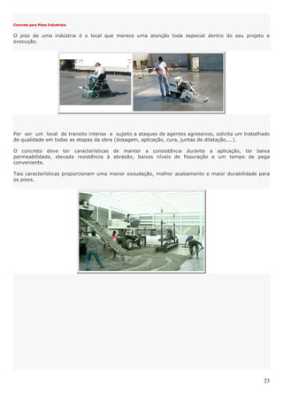 23
Concreto para Pisos Industriais
O piso de uma indústria é o local que merece uma atenção toda especial dentro do seu projeto e
execução.
Por ser um local de transito intenso e sujeito a ataques de agentes agressivos, solicita um trabalhado
de qualidade em todas as etapas da obra (dosagem, aplicação, cura, juntas de dilatação,...).
O concreto deve ter características de manter a consistência durante a aplicação, ter baixa
permeabilidade, elevada resistência à abrasão, baixos níveis de fissuração e um tempo de pega
conveniente.
Tais características proporcionam uma menor exsudação, melhor acabamento e maior durabilidade para
os pisos.
 