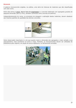 25
Microconcreto
A palavra microconcreto engloba, na prática, uma série de misturas de materiais que são classificadas
com este nome.
Entre elas temos o grout, alguns tipos de argamassas e o concreto elaborado com agregados graúdos de
pequena dimensão (até 9,5 mm), também conhecido como concreto de pedrisco.
Independentemente do nome, os processos de dosagem e aplicação destes materiais, devem obedecer
aos mesmos padrões de qualidade dos demais concretos.
Outra observação importante é a de que quanto maior a dimensão dos agregados e mais variada a sua
granulometria, mais econômico se torna o traço. Portanto, os microconcretos devem ser utilizados de
preferência para reparos, em peças de pouca espessura, ou densamente armadas.
 