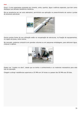 26
Grout
Grout é uma argamassa composta por cimento, areia, quartzo, água e aditivos especiais, que tem como
destaque sua elevada resistência mecânica.
Ele se caracteriza por ser auto adensável, permitindo sua aplicação no preenchimento de vazios e juntas
de alvenaria estrutural.
Outros pontos fortes de sua utilização estão na recuperação de estruturas, na fixação de equipamentos,
no reparo de pisos, entre outros.
No mercado, podemos comprá-lo em grandes volumes ou em pequenas embalagens, para adicionar água,
misturar e aplicar.
Podem ser “virados na obra”, desde que se tenha o conhecimento e os materiais necessários para este
tipo de operação.
Chegam a atingir resistências superiores a 25 MPa em 24 horas e a passar dos 50 MPa aos 28 dias.
 