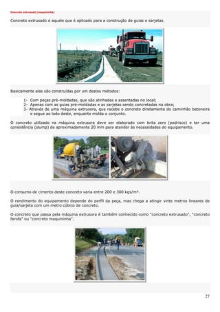 27
Concreto extrusado (maquininha)
Concreto extrusado é aquele que é aplicado para a construção de guias e sarjetas.
Basicamente elas são construídas por um destes métodos:
1- Com peças pré-moldadas, que são alinhadas e assentadas no local;
2- Apenas com as guias pré-moldadas e as sarjetas sendo concretadas na obra;
3- Através de uma máquina extrusora, que recebe o concreto diretamente do caminhão betoneira
e segue ao lado deste, enquanto molda o conjunto.
O concreto utilizado na máquina extrusora deve ser elaborado com brita zero (pedrisco) e ter uma
consistência (slump) de aproximadamente 20 mm para atender às necessidades do equipamento.
O consumo de cimento deste concreto varia entre 200 e 300 kgs/m³.
O rendimento do equipamento depende do perfil da peça, mas chega a atingir vinte metros lineares de
guia/sarjeta com um metro cúbico de concreto.
O concreto que passa pela máquina extrusora é também conhecido como “concreto extrusado”, “concreto
farofa” ou “concreto maquininha”.
 