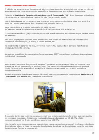 28
Resistência Característica do Concreto à Compressão
O cálculo de uma estrutura de concreto é feito com base no projeto arquitetônico da obra e no valor de
algumas variáveis, como por exemplo, a resistência do concreto que será utilizado na estrutura.
Portanto, a Resistência Característica do Concreto à Compressão (fck) é um dos dados utilizados no
cálculo estrutural. Sua unidade de medida é o MPa (Mega Pascal), sendo:
Pascal: Pressão exercida por uma força de 1 newton, uniformemente distribuída sobre uma superfície
plana de 1 metro quadrado de área, perpendicular à direção da força.
Mega Pascal (MPa) = 1 milhão de Pascal = 10,1972 Kgf/cm².
Por exemplo: O Fck 30 MPa tem uma resistência à compressão de 305,916 Kgf/cm².
O valor desta resistência (fck) é um dado importante e será necessário em diversas etapas da obra, como
por exemplo:
Para cotar os preços do concreto junto ao mercado, pois o valor do metro cúbico de concreto varia
conforme a resistência (fck), o slump, o uso de adições, etc.
No recebimento do concreto na obra, devendo o valor do fck, fazer parte do corpo da nota fiscal de
entrega, juntamente o slump.
No controle tecnológico do concreto (conforme normas da ABNT), através dos resultados dos ensaios de
resistência à compressão.
Neste ensaio, a amostra do concreto é "capeada" e colocada em uma prensa. Nela, recebe uma carga
gradual até atingir sua resistência máxima (kgs). Este valor é dividido pela área do topo da amostra
(cm²). Teremos então a resistência em kgf/cm². Dividindo-se este valor por 10,1972 se obtém a
resistência em MPa.
A ABNT (Associação Brasileira de Normas Técnicas), descreve com exatidão os ensaios de Resistência à
Compressão e de Slump Test, através de suas normas.
O concreto, dentro das variáveis que podem existir nos projetos estruturais, foi o item que mais evoluiu
em termos de tecnologia. Antigamente muitos cálculos eram baseados no fck 18 MPa e hoje,
conseguimos atingir no Brasil, resistências superiores a 100 MPa.
Isto é uma ferramenta poderosa para os projetistas e para a engenharia em geral. Implica na redução das
dimensões de pilares e vigas, no aumento da velocidade das obras, na diminuição do tamanho e do peso
das estruturas, formas, armaduras, etc.
 