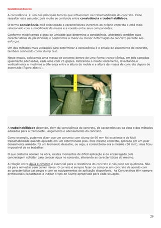 29
Consistência do Concreto
A consistência é um dos principais fatores que influenciam na trabalhabilidade do concreto. Cabe
ressaltar este assunto, pois muito se confunde entre consistência e trabalhabilidade.
O termo consistência está relacionado a características inerentes ao próprio concreto e está mais
relacionado com a mobilidade da massa e a coesão entre seus componentes.
Conforme modificamos o grau de umidade que determina a consistência, alteramos também suas
características de plasticidade e permitimos a maior ou menor deformação do concreto perante aos
esforços.
Um dos métodos mais utilizados para determinar a consistência é o ensaio de abatimento do concreto,
também conhecido como slump test.
Neste ensaio, colocamos uma massa de concreto dentro de uma forma tronco-cônica, em três camadas
igualmente adensadas, cada uma com 25 golpes. Retiramos o molde lentamente, levantando-o
verticalmente e medimos a diferença entre a altura do molde e a altura da massa de concreto depois de
assentada (figura abaixo).
A trabalhabilidade depende, além da consistência do concreto, de características da obra e dos métodos
adotados para o transporte, lançamento e adensamento do concreto.
Como exemplo, podemos dizer que um concreto com slump de 60 mm foi excelente e de fácil
trabalhabilidade quando aplicado em um determinado piso. Este mesmo concreto, aplicado em um pilar
densamente armado, foi um tremendo desastre, ou seja, a consistência era a mesma (60 mm), mas ficou
impossível de se trabalhar.
O que costuma ocorrer na obra, nestes momentos de difícil aplicação é do encarregado pela
concretagem solicitar para colocar água no concreto, alterando as características do mesmo.
A relação entre água e cimento é essencial para a resistência do concreto e não pode ser quebrada. Não
dá para remediar sem correr riscos. O correto é sempre fazer ou comprar um concreto de acordo com
as característica das peças e com os equipamentos de aplicação disponíveis. As Concreteiras têm sempre
profissionais capacitados a indicar o tipo de Slump apropriado para cada situação.
 
