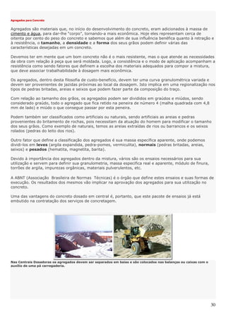 30
Agregados para Concreto
Agregados são materiais que, no início do desenvolvimento do concreto, eram adicionados à massa de
cimento e água, para dar-lhe “corpo”, tornando-a mais econômica. Hoje eles representam cerca de
oitenta por cento do peso do concreto e sabemos que além de sua influência benéfica quanto à retração e
à resistência, o tamanho, a densidade e a forma dos seus grãos podem definir várias das
características desejadas em um concreto.
Devemos ter em mente que um bom concreto não é o mais resistente, mas o que atende as necessidades
da obra com relação à peça que será moldada. Logo, a consistência e o modo de aplicação acompanham a
resistência como sendo fatores que definem a escolha dos materiais adequados para compor a mistura,
que deve associar trabalhabilidade à dosagem mais econômica.
Os agregados, dentro desta filosofia de custo-benefício, devem ter uma curva granulométrica variada e
devem ser provenientes de jazidas próximas ao local da dosagem. Isto implica em uma regionalização nos
tipos de pedras britadas, areias e seixos que podem fazer parte da composição do traço.
Com relação ao tamanho dos grãos, os agregados podem ser divididos em graúdos e miúdos, sendo
considerado graúdo, todo o agregado que fica retido na peneira de número 4 (malha quadrada com 4,8
mm de lado) e miúdo o que consegue passar por esta peneira.
Podem também ser classificados como artificiais ou naturais, sendo artificiais as areias e pedras
provenientes do britamento de rochas, pois necessitam da atuação do homem para modificar o tamanho
dos seus grãos. Como exemplo de naturais, temos as areias extraídas de rios ou barrancos e os seixos
rolados (pedras do leito dos rios).
Outro fator que define a classificação dos agregados é sua massa específica aparente, onde podemos
dividi-los em leves (argila expandida, pedra-pomes, vermiculita), normais (pedras britadas, areias,
seixos) e pesados (hematita, magnetita, barita).
Devido à importância dos agregados dentro da mistura, vários são os ensaios necessários para sua
utilização e servem para definir sua granulometria, massa especifica real e aparente, módulo de finura,
torrões de argila, impurezas orgânicas, materiais pulverulentos, etc.
A ABNT (Associação Brasileira de Normas Técnicas) é o órgão que define estes ensaios e suas formas de
execução. Os resultados dos mesmos vão implicar na aprovação dos agregados para sua utilização no
concreto.
Uma das vantagens do concreto dosado em central é, portanto, que este pacote de ensaios já está
embutido na contratação dos serviços de concretagem.
Nas Centrais Dosadoras os agregados devem ser separados em baias e são colocados nas balanças ou caixas com o
auxílio de uma pá carregaderia.
 