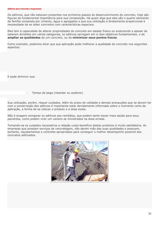 31
Aditivos para Concreto e Argamassa
Os aditivos, que não estavam presentes nos primeiros passos do desenvolvimento do concreto, hoje são
figuras de fundamental importância para sua composição. Há quem diga que eles são o quarto elemento
da família composta por cimento, água e agregados e que sua utilização é diretamente proporcional à
necessidade de se obter concretos com características especiais.
Eles tem a capacidade de alterar propriedades do concreto em estado fresco ou endurecido e apesar de
estarem divididos em várias categorias, os aditivos carregam em si dois objetivos fundamentais, o de
ampliar as qualidades de um concreto, ou de minimizar seus pontos fracos.
Como exemplo, podemos dizer que sua aplicação pode melhorar a qualidade do concreto nos seguintes
aspectos:
E pode diminuir sua:
- Tempo de pega (retardar ou acelerar)
Sua utilização, porém, requer cuidados. Além do prazo de validade e demais precauções que se devem ter
com a conservação dos aditivos é importante estar devidamente informado sobre o momento certo da
aplicação, a forma de se colocar o produto e a dose exata.
Não é exagero comparar os aditivos aos remédios, que podem tanto trazer mais saúde para seus
pacientes, como podem virar um veneno se ministrados na dose errada.
Tomando-se os cuidados necessários a relação custo-benefício destes produtos é muito satisfatória. As
empresas que prestam serviços de concretagem, não abrem mão das suas qualidades e possuem,
portanto, equipamentos e controles apropriados para conseguir o melhor desempenho possível dos
concretos aditivados.
 