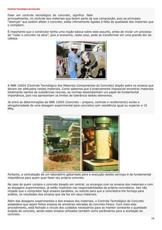 34
Controle Tecnológico do Concreto
Falar em controle tecnológico do concreto, significa falar
principalmente, no controle dos materiais que fazem parte da sua composição, pois as principais
“doenças” que podem afetar o concreto, estão intimamente ligadas à falta de qualidade dos materiais que
o compõem.
É importante que o construtor tenha uma noção básica sobre este assunto, antes de iniciar um processo
de “rodar o concreto na obra”, pois a economia, neste caso, pode se transformar em uma grande dor de
cabeça.
A NBR 12654 (Controle Tecnológico dos Materiais Componentes do Concreto) dispõe sobre os ensaios que
devem ser efetuados nestes materiais. Como sabemos que é praticamente impossível encontrar materiais
totalmente isentos de substâncias nocivas, as normas desempenham um papel de fundamental
importância, pois nos apresentam os limites de tolerância destes elementos.
Já entre as determinações da NBR 12655 (Concreto – preparo, controle e recebimento) existe a
obrigatoriedade de uma dosagem experimental para concretos com resistência igual ou superior a 15
MPa.
Portanto, a contratação de um laboratório gabaritado para a execução destes serviços é de fundamental
importância para quem quer fazer seu próprio concreto.
No caso de quem compra o concreto dosado em central, os encargos com os ensaios dos materiais e com
as dosagens experimentais, já estão implícitos nas responsabilidades da própria concreteira. Isto não
impede que o comprador faça ensaios paralelos, ou solicite para que a concreteira lhe forneça para
análise, os resultados dos ensaios que ela fez em seus materiais.
Além das dosagens experimentais e dos ensaios dos materiais, o Controle Tecnológico do Concreto
estabelece que sejam feitos ensaios de amostras retiradas do concreto fresco. Com mais este
procedimento, está fechado o círculo dos cuidados necessários para se manter constante a qualidade
exigida do concreto, sendo estes ensaios utilizados também como parâmetros para a aceitação do
concreto.
 