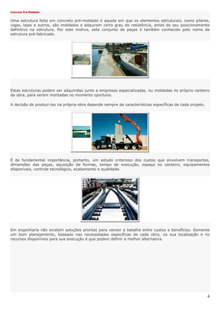 4
Concreto Pré-Moldado
Uma estrutura feita em concreto pré-moldado é aquela em que os elementos estruturais, como pilares,
vigas, lajes e outros, são moldados e adquirem certo grau de resistência, antes do seu posicionamento
definitivo na estrutura. Por este motivo, este conjunto de peças é também conhecido pelo nome de
estrutura pré-fabricada.
Estas estruturas podem ser adquiridas junto a empresas especializadas, ou moldadas no próprio canteiro
da obra, para serem montadas no momento oportuno.
A decisão de produzi-las na própria obra depende sempre de características específicas de cada projeto.
É de fundamental importância, portanto, um estudo criterioso dos custos que envolvem transportes,
dimensões das peças, aquisição de formas, tempo de execução, espaço no canteiro, equipamentos
disponíveis, controle tecnológico, acabamento e qualidade.
Em engenharia não existem soluções prontas para vencer a batalha entre custos e benefícios. Somente
um bom planejamento, baseado nas necessidades específicas de cada obra, na sua localização e no
recursos disponíveis para sua execução é que podem definir a melhor alternativa.
 