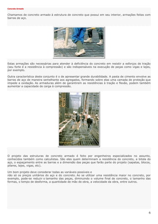 6
Concreto Armado
Chamamos de concreto armado à estrutura de concreto que possui em seu interior, armações feitas com
barras de aço.
Estas armações são necessárias para atender à deficiência do concreto em resistir a esforços de tração
(seu forte é a resistência à compressão) e são indispensáveis na execução de peças como vigas e lajes,
por exemplo.
Outra característica deste conjunto é o de apresentar grande durabilidade. A pasta de cimento envolve as
barras de aço de maneira semelhante aos agregados, formando sobre elas uma camada de proteção que
impede a oxidação. As armaduras além de garantirem as resistências à tração e flexão, podem também
aumentar a capacidade de carga à compressão.
O projeto das estruturas de concreto armado é feito por engenheiros especializados no assunto,
conhecidos também como calculistas. São eles quem determinam a resistência do concreto, a bitola do
aço, o espaçamento entre as barras e a dimensão das peças que farão parte do projeto (sapatas, blocos,
pilares, lajes, vigas, etc).
Um bom projeto deve considerar todas as variáveis possíveis e
não só os preços unitários do aço e do concreto. Ao se utilizar uma resistência maior no concreto, por
exemplo, pode-se reduzir o tamanho das peças, diminuindo o volume final de concreto, o tamanho das
formas, o tempo de desforma, a quantidade de mão de obra, a velocidade da obra, entre outros.
 
