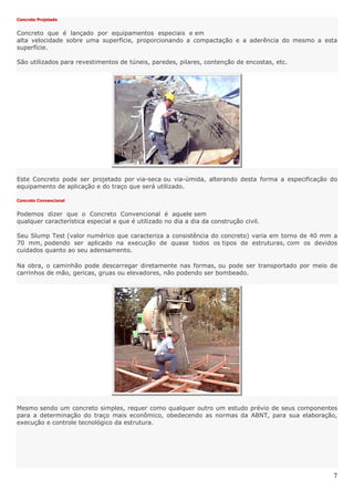 7
Concreto Projetado
Concreto que é lançado por equipamentos especiais e em
alta velocidade sobre uma superfície, proporcionando a compactação e a aderência do mesmo a esta
superfície.
São utilizados para revestimentos de túneis, paredes, pilares, contenção de encostas, etc.
Este Concreto pode ser projetado por via-seca ou via-úmida, alterando desta forma a especificação do
equipamento de aplicação e do traço que será utilizado.
Concreto Convencional
Podemos dizer que o Concreto Convencional é aquele sem
qualquer característica especial e que é utilizado no dia a dia da construção civil.
Seu Slump Test (valor numérico que caracteriza a consistência do concreto) varia em torno de 40 mm a
70 mm, podendo ser aplicado na execução de quase todos os tipos de estruturas, com os devidos
cuidados quanto ao seu adensamento.
Na obra, o caminhão pode descarregar diretamente nas formas, ou pode ser transportado por meio de
carrinhos de mão, gericas, gruas ou elevadores, não podendo ser bombeado.
Mesmo sendo um concreto simples, requer como qualquer outro um estudo prévio de seus componentes
para a determinação do traço mais econômico, obedecendo as normas da ABNT, para sua elaboração,
execução e controle tecnológico da estrutura.
 