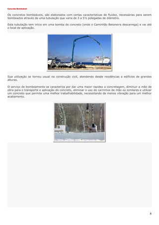 8
Concreto Bombeável
Os concretos bombeáveis, são elaborados com certas características de fluidez, necessárias para serem
bombeados através de uma tubulação que varia de 3 a 5½ polegadas de diâmetro.
Esta tubulação tem início em uma bomba de concreto (onde o Caminhão Betoneira descarrega) e vai até
o local de aplicação.
Sua utilização se tornou usual na construção civil, atendendo desde residências a edifícios de grandes
alturas.
O serviço de bombeamento se caracteriza por dar uma maior rapidez a concretagem, diminuir a mão de
obra para o transporte e aplicação do concreto, eliminar o uso de carrinhos de mão ou similares e utilizar
um concreto que permite uma melhor trabalhabilidade, necessitando de menos vibração para um melhor
acabamento.
 