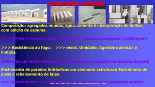 UMC – MAT CONST CIVIL – PROF. CARLOS ROBERTO GODOI CINTRA
Composição: agregados miúdos, água, cimento e incorporação de bolhas,
com adição de espuma.
>>> leveza-> Concreto celular = 300 kg/m³ Concreto convencional = 2.300 kg/m³;
>>> Resistência ao fogo; >>> resist. Umidade; Agentes químicos e
Fungos.
Utilização em áreas molhadas, como banheiro e cozinha no sistema drywall;
Enchimento de paredes hidráulicas em alvenaria estrutural; Enchimento de
pisos e rebaixamento de lajes.
>>> Conforto térmico  << ar condicionado ou aquecedores; >> Isolamento acústico;
concreto celular
 