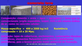 UMC – MAT CONST CIVIL – PROF. CARLOS ROBERTO GODOI CINTRA
Composição: cimento + areia + água + agregados + leves que os
convencionais (argila expandida, isopor, EVA e até mesmo bolhas
de ar, como no concreto celular;
Massa específica = 400 a 2000 kg/m3 Resistência
compressão = 10 a 20 Mpa;
Aplicação: lajes de coberturas, enchimentos, isolamentos térmicos
e acústicos, elementos flutuantes como docas e plataformas
petrolíferas, pois a leveza garante maior potencial de flutuação.
concreto leve
 