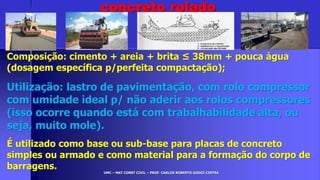 UMC – MAT CONST CIVIL – PROF. CARLOS ROBERTO GODOI CINTRA
Composição: cimento + areia + brita ≤ 38mm + pouca água
(dosagem específica p/perfeita compactação);
Utilização: lastro de pavimentação, com rolo compressor
com umidade ideal p/ não aderir aos rolos compressores
(isso ocorre quando está com trabalhabilidade alta, ou
seja, muito mole).
É utilizado como base ou sub-base para placas de concreto
simples ou armado e como material para a formação do corpo de
barragens.
concreto rolado
 