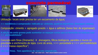 UMC – MAT CONST CIVIL – PROF. CARLOS ROBERTO GODOI CINTRA
Utilização: locais onde precisa ter um escoamento da água;
<< resistência à compressão: indicado p/ ciclovias, quadras esportivas, drenagem urbana;
Composição: cimento + agregado graúdo + água e aditivos (baixo teor de argamassa);
A adição de areia grossa pode aumentar os espaços vazios que se formarão na mistura com
>> permeabilidade”
Concreto sem finos (Drenante)  drenagens, filtros biológicos, paredes e muros de
gravidade e enchimento de lajes. Livre de areia, >>> porosidade e >>> permeabilidade
e <<< massa específica”;
Não tem finos. Tem aparência de concreto empedrado.
concreto permeável
 
