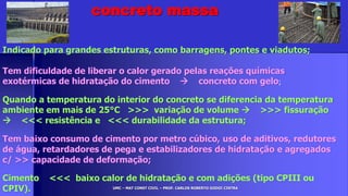 UMC – MAT CONST CIVIL – PROF. CARLOS ROBERTO GODOI CINTRA
Indicado para grandes estruturas, como barragens, pontes e viadutos;
Tem dificuldade de liberar o calor gerado pelas reações químicas
exotérmicas de hidratação do cimento  concreto com gelo;
Quando a temperatura do interior do concreto se diferencia da temperatura
ambiente em mais de 25°C >>> variação de volume  >>> fissuração
 <<< resistência e <<< durabilidade da estrutura;
Tem baixo consumo de cimento por metro cúbico, uso de aditivos, redutores
de água, retardadores de pega e estabilizadores de hidratação e agregados
c/ >> capacidade de deformação;
Cimento <<< baixo calor de hidratação e com adições (tipo CPIII ou
CPIV).
concreto massa
 