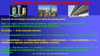 UMC – MAT CONST CIVIL – PROF. CARLOS ROBERTO GODOI CINTRA
Concreto de tecnologia avançada para obras de grande porte;
Tem <<< água, cimento de alta resistência, agregados com granulometria ideal,
superplastificante e sílica ativa (pó de areia muito fino);
Fck (CAD) > 8 fck (concreto normal).
É autossustentável da construção civil  <<< consumo de aço e << consumo de energia;
>>> durabilidade e >> desempenho com <<< deformidade, <<< permeabilidade e >>>
resistência a agentes químicos como sulfatos e cloretos.
Emprego: Estruturas com >>> tensões e >>> cargas de compressão, assim como em obras
de recuperação ou emergenciais, ou em estruturas que ficam expostas a ambientes
agressivos.
concreto de alto desempenho CAD
 