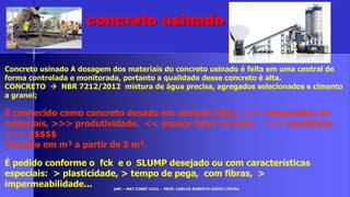 UMC – MAT CONST CIVIL – PROF. CARLOS ROBERTO GODOI CINTRA
Concreto usinado A dosagem dos materiais do concreto usinado é feita em uma central de
forma controlada e monitorada, portanto a qualidade desse concreto é alta.
CONCRETO  NBR 7212/2012 mistura de água precisa, agregados selecionados e cimento
a granel;
É conhecido como concreto dosado em central (CDC), <<< desperdício de
materiais, >>> produtividade, << espaço físico na obra, >>> qualidade,
<<< $$$$$
Vendido em m³ a partir de 5 m³.
É pedido conforme o fck e o SLUMP desejado ou com características
especiais: > plasticidade, > tempo de pega, com fibras, >
impermeabilidade...
concreto usinado
 