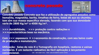 UMC – MAT CONST CIVIL – PROF. CARLOS ROBERTO GODOI CINTRA
Concreto pesado Concreto que faz a utilização de agregados pesados como
hematita, magnetita, barita, limalhas de ferro, bolas de aço ou chumbo,
tem sim sua massa especifica elevada, fazendo com que sua densidade
varie de 2800 Kg/m³ a 4500 Kg/m³.
>>> durabilidade, >>> proteção contra radiações e
>>>características boas na mecânica.
Com <<< espessura  >>economia da construção, com seu baixo custo
de produção e manutenção.
Utilização: Salas de raio-X e Tomografia em hospitais, reatores e usinas
nucleares. É um isolante radioativo de fácil aplicação e lançamento
convencional.
concreto pesado
 