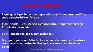 UMC – MAT CONST CIVIL – PROF. CARLOS ROBERTO GODOI CINTRA
É qualquer tipo de concreto que utiliza aditivos para modificar
suas características físicas:
Plasticidade, Resistência à compressão, Impermeabilização,
Cura lenta ou rápida.
>>> Trabalhabilidade, compacidade...
O preparo pode ser feito tanto em canteiro como em centrais
como o concreto usinado. Podendo ser usado em todas as
obras.
concreto aditivado
 