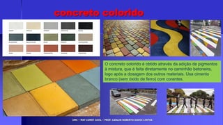 UMC – MAT CONST CIVIL – PROF. CARLOS ROBERTO GODOI CINTRA
concreto colorido
O concreto colorido é obtido através da adição de pigmentos
à mistura, que é feita diretamente no caminhão betoneira,
logo após a dosagem dos outros materiais. Usa cimento
branco (sem óxido de ferro) com corantes.
 