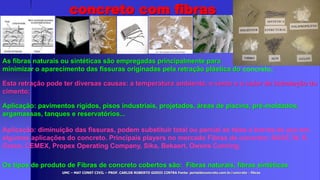UMC – MAT CONST CIVIL – PROF. CARLOS ROBERTO GODOI CINTRA Fonte: portaldoconcreto.com.br/concreto - fibras
concreto com fibras
As fibras naturais ou sintéticas são empregadas principalmente para
minimizar o aparecimento das fissuras originadas pela retração plástica do concreto;
Esta retração pode ter diversas causas: a temperatura ambiente, o vento e o calor de hidratação do
cimento;
Aplicação: pavimentos rígidos, pisos industriais, projetados, áreas de piscina, pré-moldados,
argamassas, tanques e reservatórios...
Aplicação: diminuição das fissuras, podem substituir total ou parcial as telas e barras de aço em
algumas aplicações do concreto. Principais players no mercado Fibras de concreto: BASF, W. R.
Grace, CEMEX, Propex Operating Company, Sika, Bekaert, Owens Corning;
Os tipos de produto de Fibras de concreto cobertos são: Fibras naturais, fibras sintéticas
 