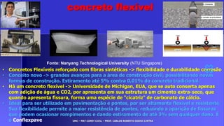 UMC – MAT CONST CIVIL – PROF. CARLOS ROBERTO GODOI CINTRA
• Concretos Flexíveis reforçado com fibras sintéticas -> flexibilidade e durabilidade corrosão
• Conceito novo -> grandes avanços para a área de construção civil, possibilitando novas
formas de construção. Estiramento até 5% contra 0,01% do concreto tradicional.
• Há um concreto flexível -> Universidade de Michigan, EUA, que se auto conserta apenas
com adição de água e CO2, por apresenta em sua estrutura um cimento extra-seco, que
quando apresenta fissura, forma uma espécie de "cicatriz" de carbonato de cálcio.
• Ideal para ser utilizado em pavimentação e pontes, por ser altamente flexível e resistente.
Sua flexibilidade permite a maior resistência de pontes, reduzindo a aparição de fissuras
que podem ocasionar rompimentos e dando estiramento de até 3% sem qualquer dano. É
o Conflexpave
Fonte: Nanyang Technological University (NTU Singapore)
concreto flexível
 