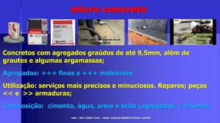 UMC – MAT CONST CIVIL – PROF. CARLOS ROBERTO GODOI CINTRA
Concretos com agregados graúdos de até 9,5mm, além de
grautes e algumas argamassas;
Agregados: +++ finos e +++ maleáveis;
Utilização: serviços mais precisos e minuciosos. Reparos; peças
<< e >> armaduras;
Composição: cimento, água, areia e brita (agregados < 9,5mm).
micro concreto
 
