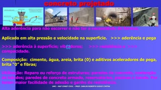 UMC – MAT CONST CIVIL – PROF. CARLOS ROBERTO GODOI CINTRA
Alta aderência para não escorrer e não ter a necessidade de formas.
Aplicado em alta pressão e velocidade na superfície. >>> aderência e pega
>>> aderência à superfície; vibradores; >>> resistência e >>>
compacidade.
Composição: cimento, água, areia, brita (0) e aditivos aceleradores de pega,
brita “0” e fibras;
Utilização: Reparo ou reforço de estruturas; paredes de concreto, contenção
de taludes; paredes de concreto armado, reservatórios, piscinas e túneis. Por
terem maior facilidade de adesão e ganho de resistência.
concreto projetado
 