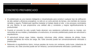 CONCRETO PREFABRICADO
 El prefabricado es una manera inteligente e industrializada para construir cualquier tipo de edificación
de alta calidad y eficiencia energética, no sólo en un corto período de tiempo, sino también de manera
rentable y segura. Prefabricado significa trasladar el trabajo desde el sitio a los procesos controlados
de una fábrica, lo que proporciona una calidad alta y constante y mejora significativamente la
productividad.
 Cuando el concreto ha sido curado hasta alcanzar una resistencia suficiente para su manejo, son
removidos de sus moldes y trasladados a la estructura, el concreto prefabricado puede ser estructural o
arquitectónico.
 El estructural incluye vigas, trabes, viguetas, columnas, pilas, pilotes, cabezas de pilotes, losas,
paneles portantes de muros de carga, etc. Este concreto puede ser convencionalmente reforzado o
presforzado.
 Referente al arquitectónico típico, incluye paneles de muros con ventanas, porta luces, coberturas de
columnas, etc. Este concreto puede ser sin refuerzo, convencionalmente reforzado o presforzado.
 